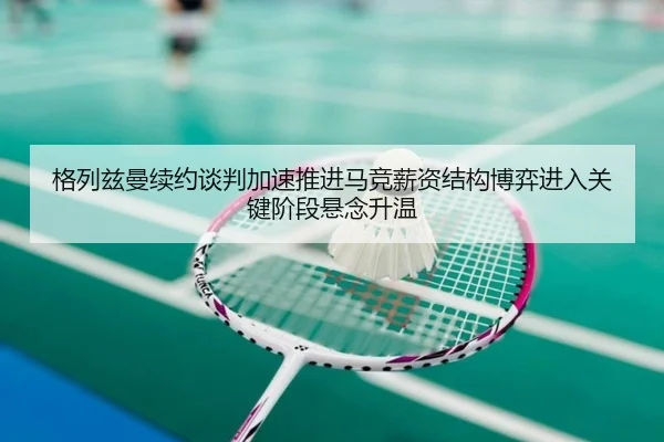 格列兹曼续约谈判加速推进马竞薪资结构博弈进入关键阶段悬念升温