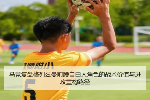 马竞复盘格列兹曼前腰自由人角色的战术价值与进攻重构路径