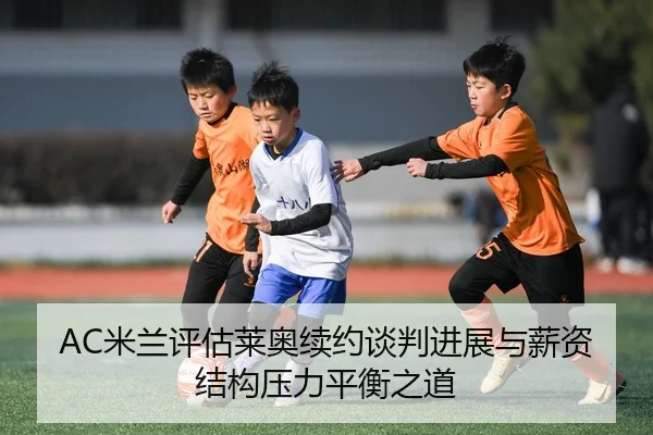 AC米兰评估莱奥续约谈判进展与薪资结构压力平衡之道
