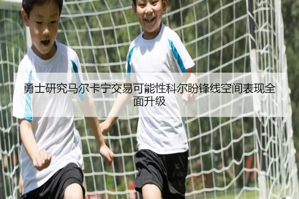 勇士研究马尔卡宁交易可能性科尔盼锋线空间表现全面升级