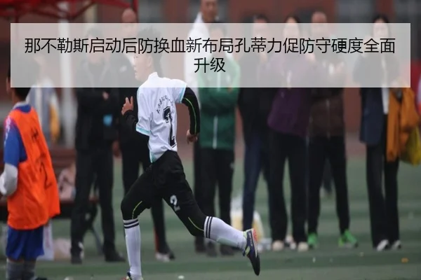 那不勒斯启动后防换血新布局孔蒂力促防守硬度全面升级
